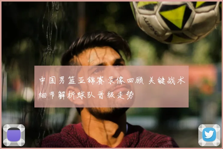 中国男篮亚锦赛录像回顾 关键战术细节解析球队晋级走势