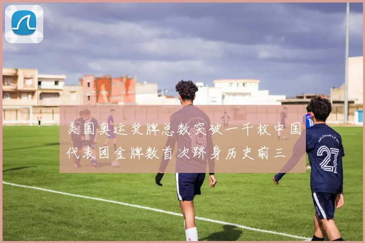 美国奥运奖牌总数突破一千枚中国代表团金牌数首次跻身历史前三