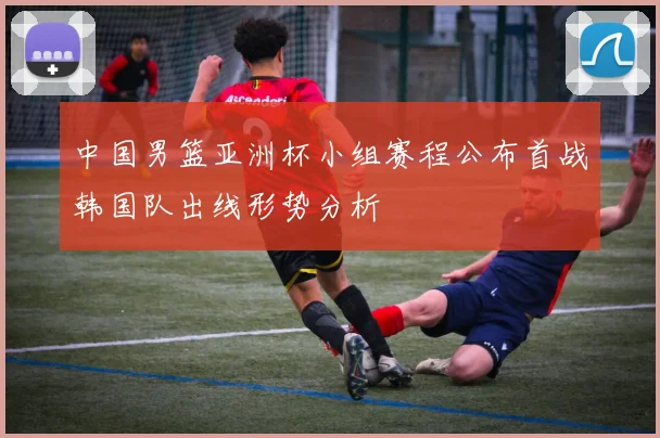 中国男篮亚洲杯小组赛程公布首战韩国队出线形势分析