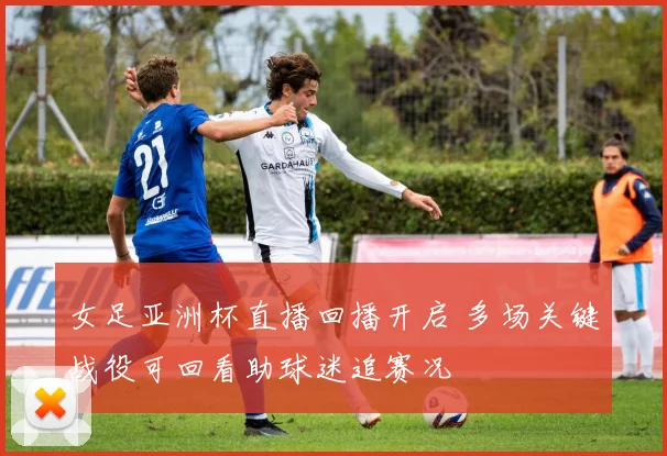 女足亚洲杯直播回播开启 多场关键战役可回看助球迷追赛况