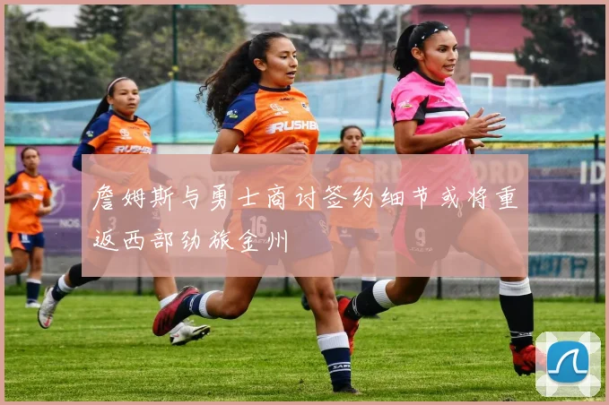 詹姆斯与勇士商讨签约细节或将重返西部劲旅金州