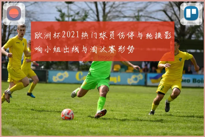 欧洲杯2021热门球员伤停与轮换影响小组出线与淘汰赛形势