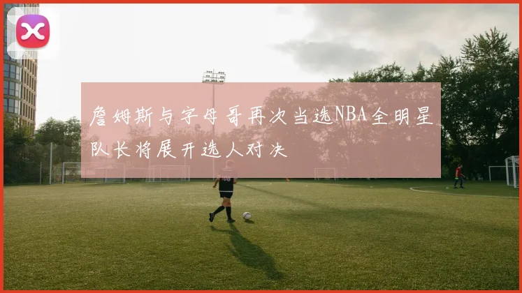 詹姆斯与字母哥再次当选NBA全明星队长将展开选人对决