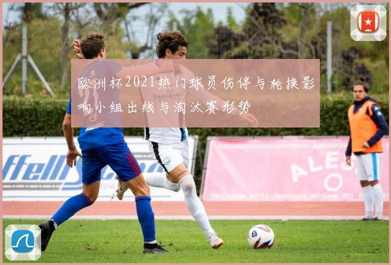 欧洲杯2021热门球员伤停与轮换影响小组出线与淘汰赛形势