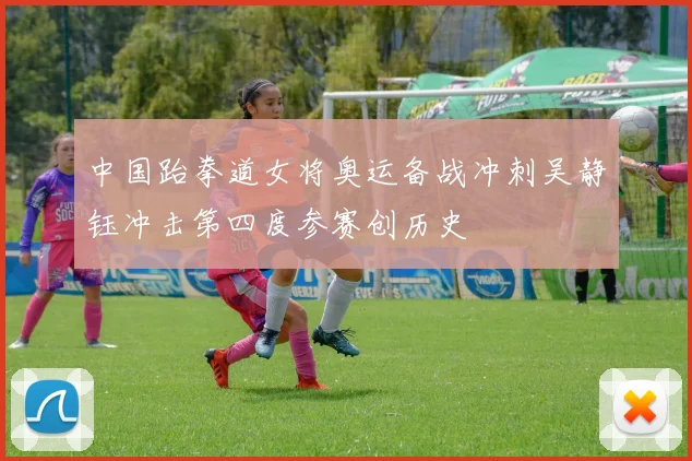 中国跆拳道女将奥运备战冲刺吴静钰冲击第四度参赛创历史