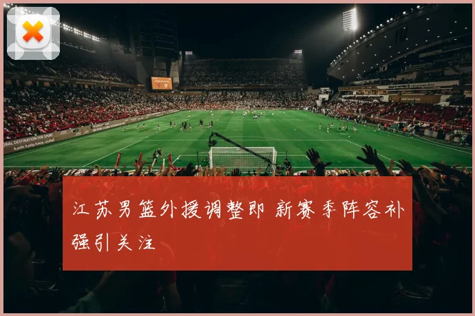 江苏男篮外援调整即 新赛季阵容补强引关注