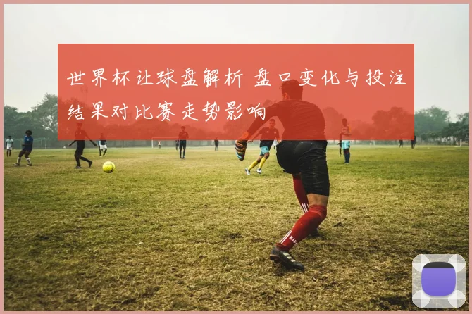 世界杯让球盘解析 盘口变化与投注结果对比赛走势影响