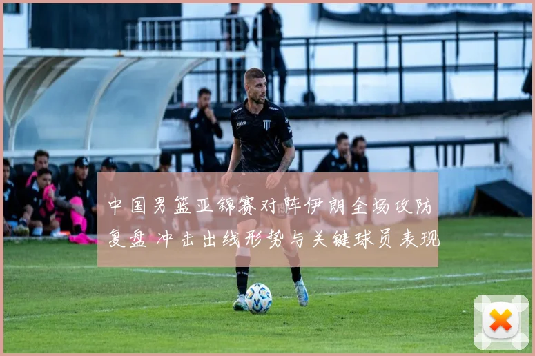 中国男篮亚锦赛对阵伊朗全场攻防复盘 冲击出线形势与关键球员表现