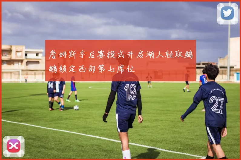 詹姆斯季后赛模式开启湖人轻取鹈鹕锁定西部第七席位