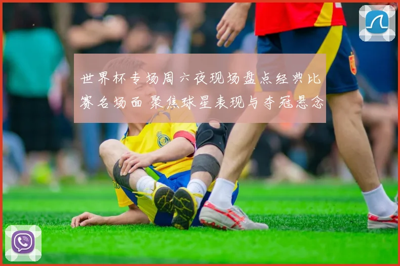 世界杯专场周六夜现场盘点经典比赛名场面 聚焦球星表现与夺冠悬念