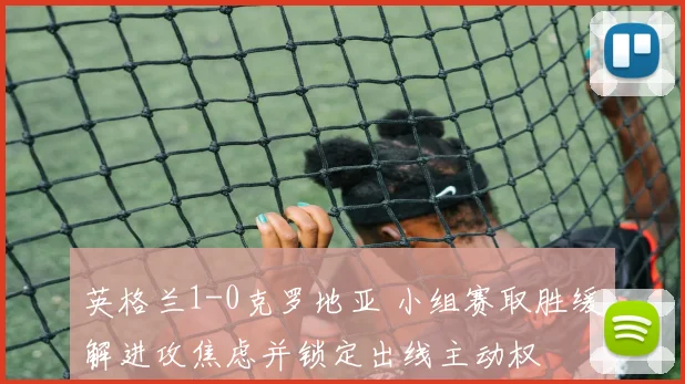 英格兰1-0克罗地亚 小组赛取胜缓解进攻焦虑并锁定出线主动权