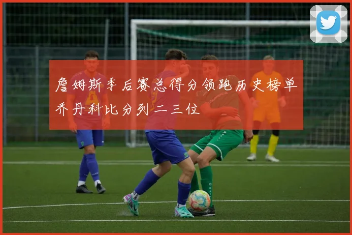 詹姆斯季后赛总得分领跑历史榜单乔丹科比分列二三位