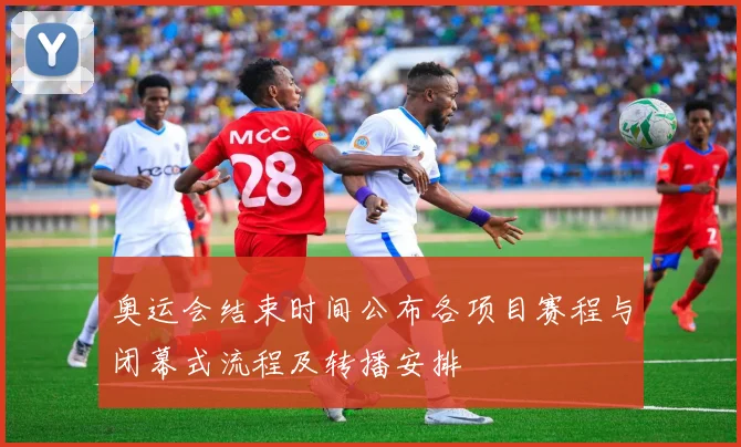 奥运会结束时间公布各项目赛程与闭幕式流程及转播安排