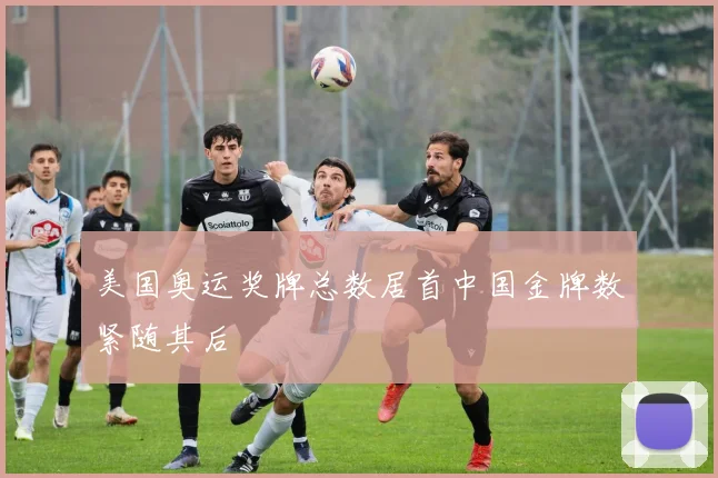 美国奥运奖牌总数居首中国金牌数紧随其后