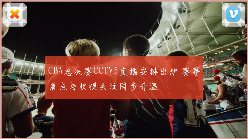 CBA总决赛CCTV5直播安排出炉 赛事看点与收视关注同步升温