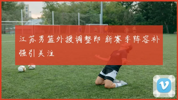江苏男篮外援调整即 新赛季阵容补强引关注