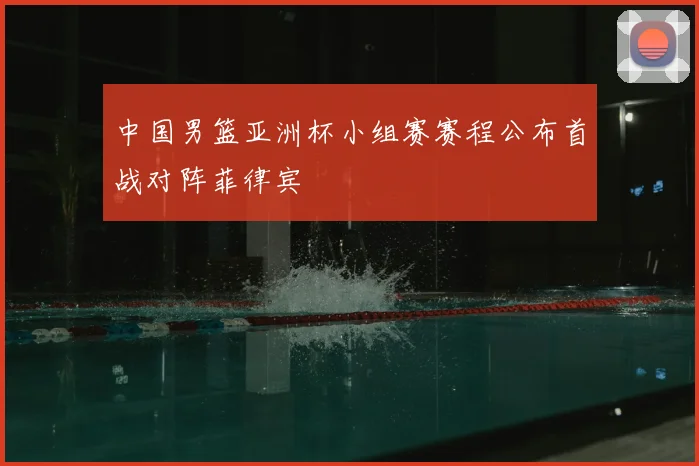 中国男篮亚洲杯小组赛赛程公布首战对阵菲律宾