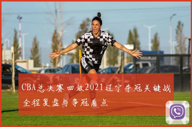 CBA总决赛回放2021辽宁夺冠关键战全程复盘与争冠看点