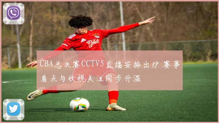 CBA总决赛CCTV5直播安排出炉 赛事看点与收视关注同步升温