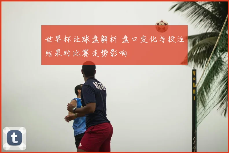 世界杯让球盘解析 盘口变化与投注结果对比赛走势影响