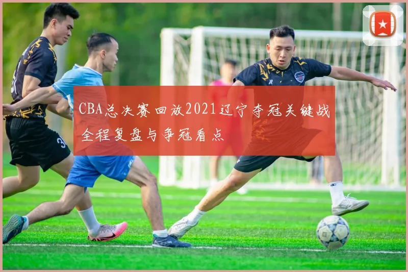 CBA总决赛回放2021辽宁夺冠关键战全程复盘与争冠看点