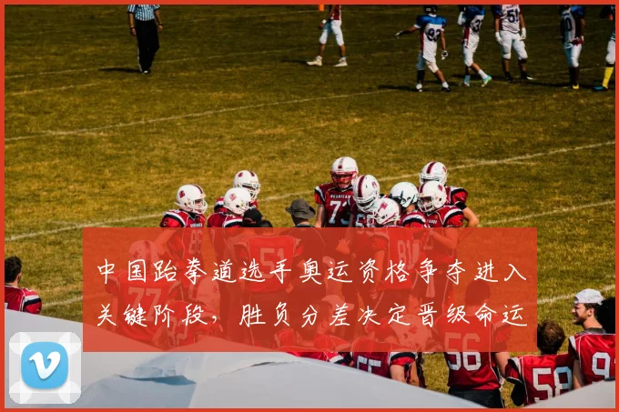 中国跆拳道选手奥运资格争夺进入关键阶段，胜负分差决定晋级命运