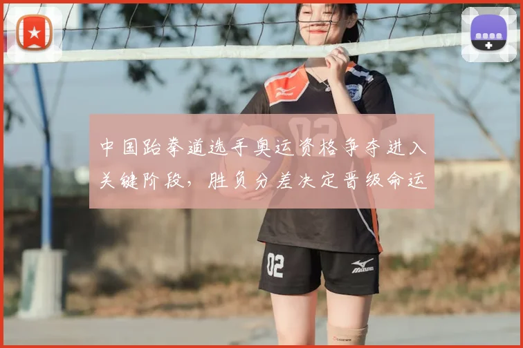 中国跆拳道选手奥运资格争夺进入关键阶段，胜负分差决定晋级命运