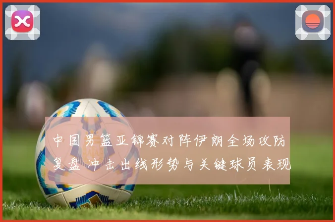 中国男篮亚锦赛对阵伊朗全场攻防复盘 冲击出线形势与关键球员表现