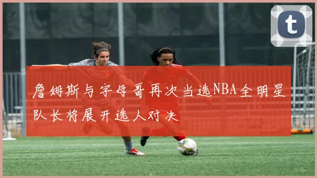 詹姆斯与字母哥再次当选NBA全明星队长将展开选人对决