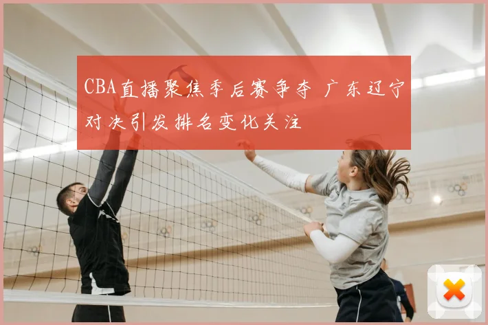 CBA直播聚焦季后赛争夺 广东辽宁对决引发排名变化关注