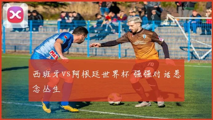西班牙vs阿根廷世界杯 强强对话悬念丛生