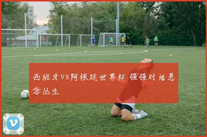 西班牙vs阿根廷世界杯 强强对话悬念丛生