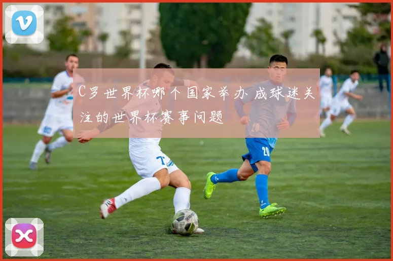 C罗世界杯哪个国家举办 成球迷关注的世界杯赛事问题
