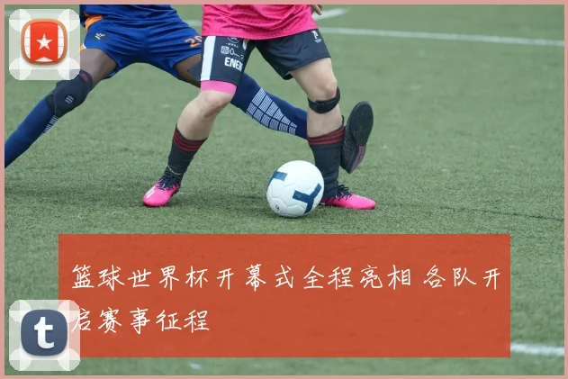 篮球世界杯开幕式全程亮相 各队开启赛事征程